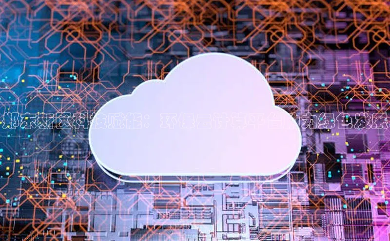 杏鑫注册开户中文在线郑东新区科技赋能：环保云计算平台助力绿色发展