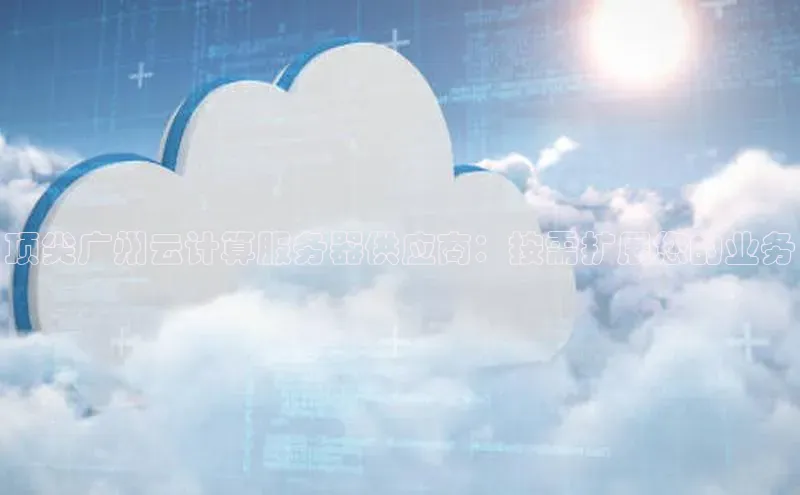 杏鑫注册地址梯哥哥科技顶尖广州云计算服务器供应商：按需扩展您的业务